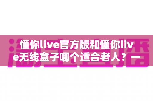 懂你live官方版和懂你live无线盒子哪个适合老人？一篇文章帮你为爸妈选对娱乐好帮手