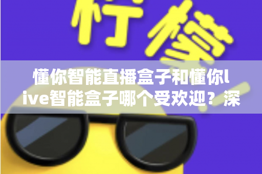 懂你智能直播盒子和懂你live智能盒子哪个受欢迎？深度对比分析与实用选购指南