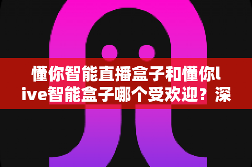 懂你智能直播盒子和懂你live智能盒子哪个受欢迎？深度对比分析与实用选购指南