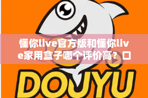 懂你live官方版和懂你live家用盒子哪个评价高?口碑深度对比与选购全攻略 懂你live官方版和懂你live家用盒子哪个评价高?口碑深度对比与选购全攻略