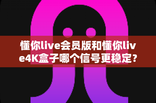 懂你live会员版和懂你live4K盒子哪个信号更稳定？深度对比解析帮你选对观影方案