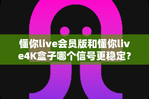 懂你live会员版和懂你live4K盒子哪个信号更稳定？深度对比解析帮你选对观影方案