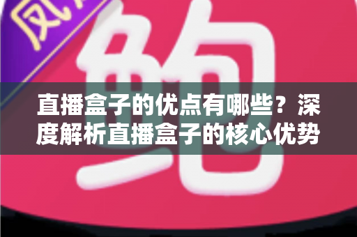 直播盒子的优点有哪些？深度解析直播盒子的核心优势与实用选购指南