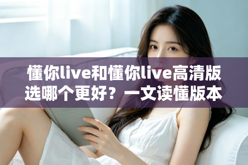 懂你live和懂你live高清版选哪个更好?一文读懂版本差异,助你轻松做出最佳选择 懂你live和懂你live高清版选哪个更好?一文读懂版本差异,助你轻松做出最佳选择