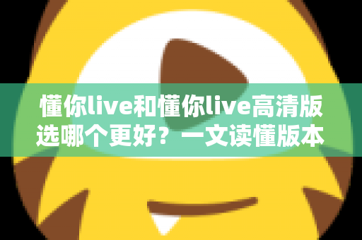 懂你live和懂你live高清版选哪个更好？一文读懂版本差异，助你轻松做出最佳选择