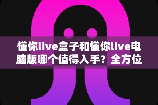 懂你live盒子和懂你live电脑版哪个值得入手?全方位对比评测帮你选对不踩坑 懂你live盒子和懂你live电脑版哪个值得入手?全方位对比评测帮你选对不踩坑