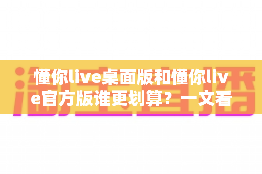 懂你live桌面版和懂你live官方版谁更划算？一文看懂两大版本的真实性价比