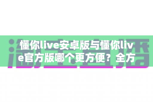 懂你live安卓版与懂你live官方版哪个更方便？全方位对比分析与下载使用指南