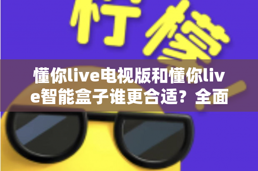 懂你live电视版和懂你live智能盒子谁更合适？全面对比解析帮你选对设备