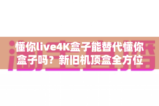 懂你live4K盒子能替代懂你盒子吗？新旧机顶盒全方位对比测评与升级选购指南