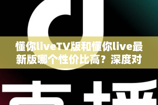 懂你liveTV版和懂你live最新版哪个性价比高？深度对比帮你选对版本