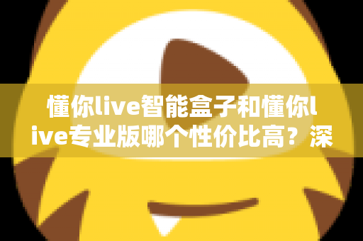 懂你live智能盒子和懂你live专业版哪个性价比高？深度对比评测帮你选对不花冤枉钱