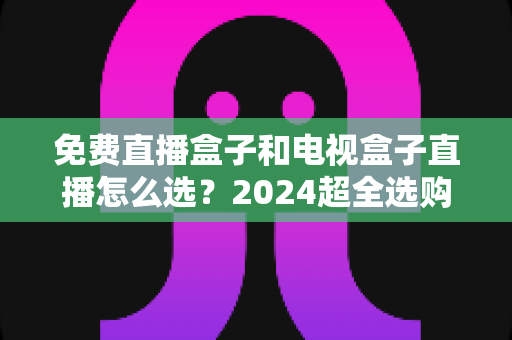 免费直播盒子和电视盒子直播怎么选?2024超全选购攻略,看完不再踩坑 免费直播盒子和电视盒子直播怎么选?2024超全选购攻略,看完不再踩坑