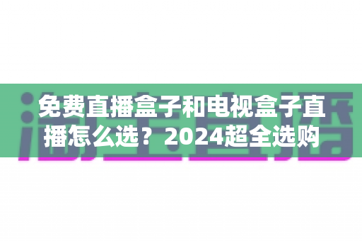 免费直播盒子和电视盒子直播怎么选？2024超全选购攻略，看完不再踩坑