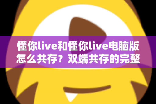 懂你live和懂你live电脑版怎么共存?双端共存的完整设置指南与实用技巧详解 懂你live和懂你live电脑版怎么共存?双端共存的完整设置指南与实用技巧详解