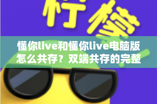 懂你live和懂你live电脑版怎么共存?双端共存的完整设置指南与实用技巧详解 懂你live和懂你live电脑版怎么共存?双端共存的完整设置指南与实用技巧详解