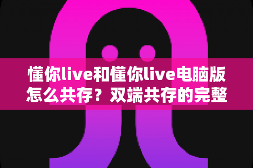 懂你live和懂你live电脑版怎么共存？双端共存的完整设置指南与实用技巧详解