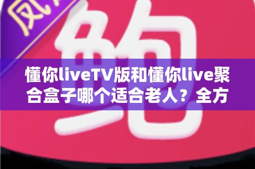 懂你liveTV版和懂你live聚合盒子哪个适合老人？全方位对比分析帮你做出最佳选择