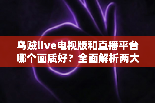 乌贼live电视版和直播平台哪个画质好？全面解析两大观看方式的画质差异与实用选择指南