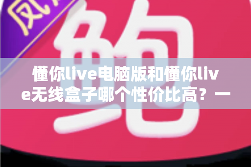 懂你live电脑版和懂你live无线盒子哪个性价比高?一篇看懂选购门道的深度对比指南 懂你live电脑版和懂你live无线盒子哪个性价比高?一篇看懂选购门道的深度对比指南