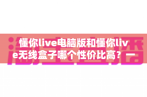 懂你live电脑版和懂你live无线盒子哪个性价比高？一篇看懂选购门道的深度对比指南
