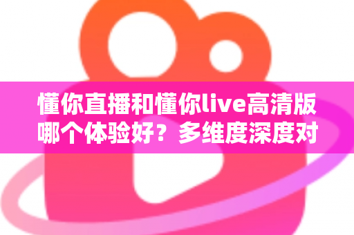 懂你直播和懂你live高清版哪个体验好？多维度深度对比评测帮你选出最合适的版本