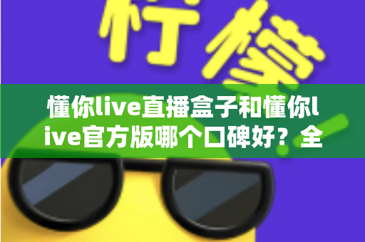 懂你live直播盒子和懂你live官方版哪个口碑好?全方位对比测评帮你做出明智选择 懂你live直播盒子和懂你live官方版哪个口碑好?全方位对比测评帮你做出明智选择