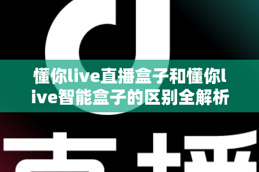 懂你live直播盒子和懂你live智能盒子的区别全解析:一篇看懂,选对不踩坑 懂你live直播盒子和懂你live智能盒子的区别全解析:一篇看懂,选对不踩坑