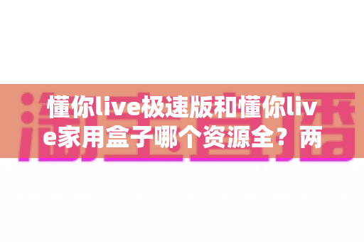 懂你live极速版和懂你live家用盒子哪个资源全?两大版本资源深度对比与选购全攻略 懂你live极速版和懂你live家用盒子哪个资源全?两大版本资源深度对比与选购全攻略