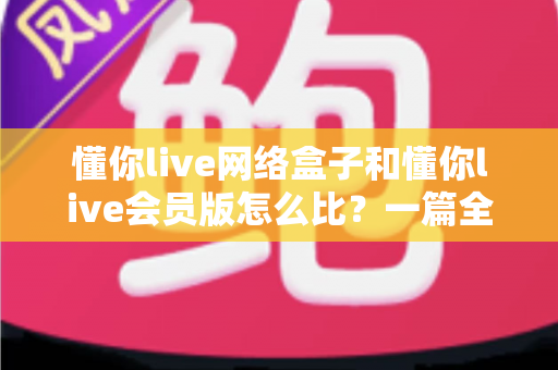 懂你live网络盒子和懂你live会员版怎么比？一篇全方位对比帮你选对不选贵