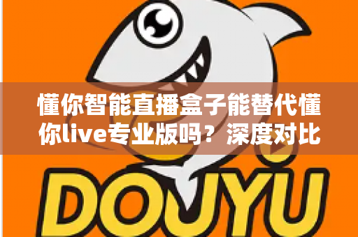 懂你智能直播盒子能替代懂你live专业版吗？深度对比分析与选购指南全解析