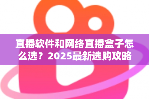 直播软件和网络直播盒子怎么选？2025最新选购攻略，看完不再纠结！