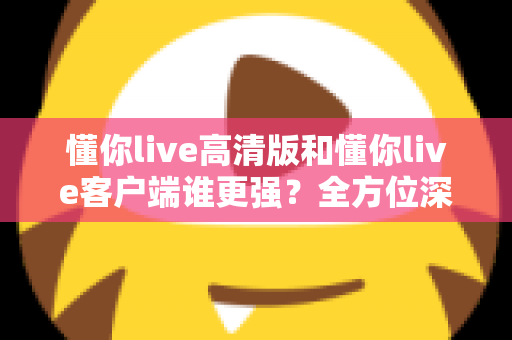 懂你live高清版和懂你live客户端谁更强？全方位深度对比评测，帮你选出最适合自己的版本