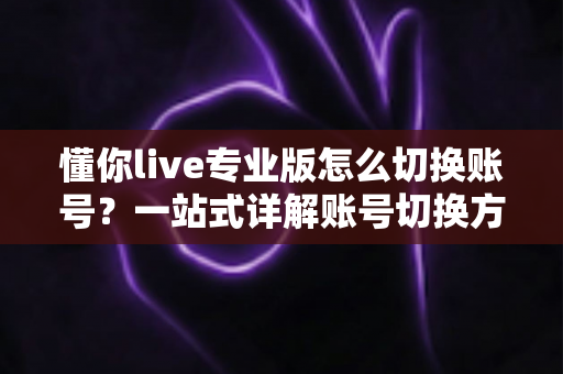 懂你live专业版怎么切换账号？一站式详解账号切换方法、常见问题与安全指南