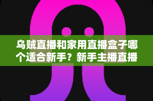 乌贼直播和家用直播盒子哪个适合新手?新手主播直播工具选择全攻略 乌贼直播和家用直播盒子哪个适合新手?新手主播直播工具选择全攻略