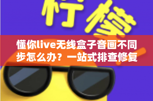 懂你live无线盒子音画不同步怎么办？一站式排查修复指南，让直播画质音质完美同步