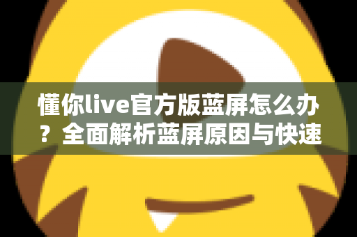 懂你live官方版蓝屏怎么办?全面解析蓝屏原因与快速修复方案 懂你live官方版蓝屏怎么办?全面解析蓝屏原因与快速修复方案