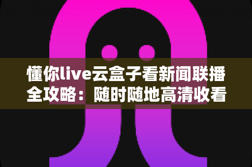 懂你live云盒子看新闻联播全攻略：随时随地高清收看《新闻联播》的完整指南