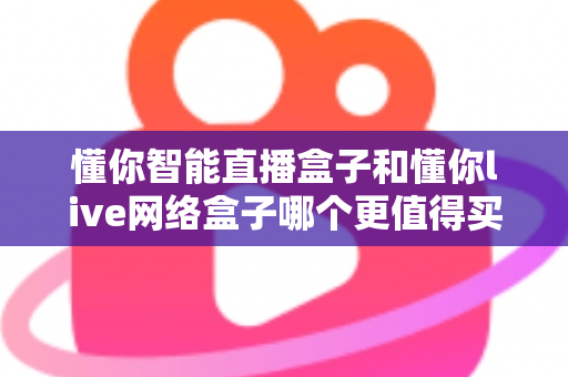 懂你智能直播盒子和懂你live网络盒子哪个更值得买？一篇文章帮你彻底搞懂选购思路