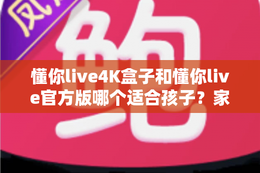 懂你live4K盒子和懂你live官方版哪个适合孩子？家长必读的全面对比与选购指南
