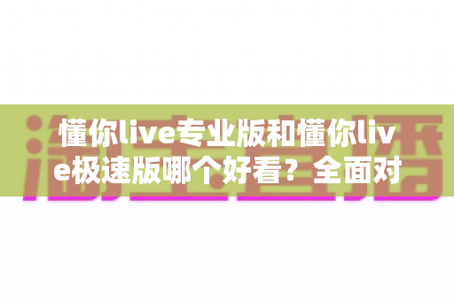 懂你live专业版和懂你live极速版哪个好看？全面对比帮你选出最适合的版本