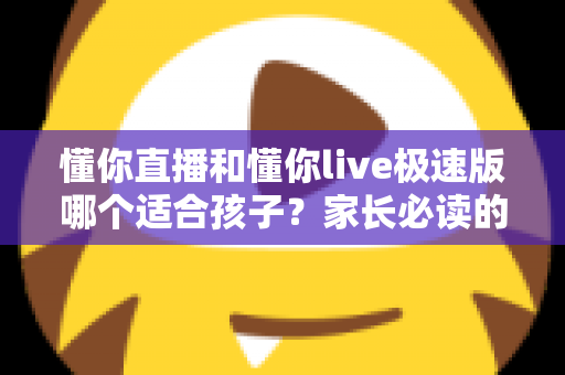 懂你直播和懂你live极速版哪个适合孩子?家长必读的全面对比与安全使用指南 懂你直播和懂你live极速版哪个适合孩子?家长必读的全面对比与安全使用指南