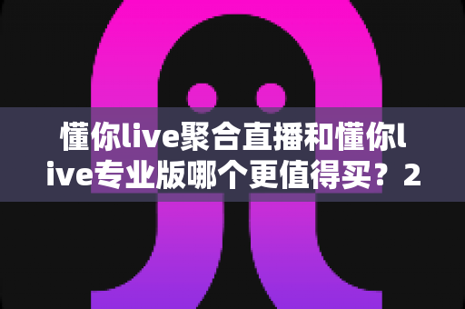 懂你live聚合直播和懂你live专业版哪个更值得买?2025年最全选购对比指南帮你一次看懂 懂你live聚合直播和懂你live专业版哪个更值得买?2025年最全选购对比指南帮你一次看懂