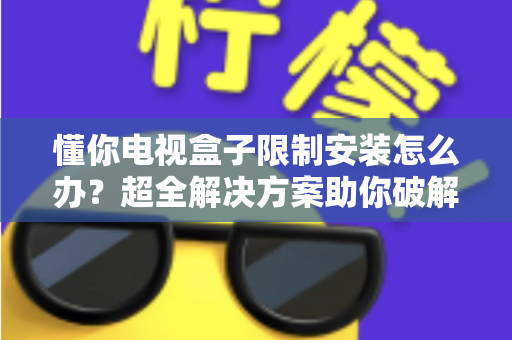 懂你电视盒子限制安装怎么办？超全解决方案助你破解安装限制，畅享自由观影体验