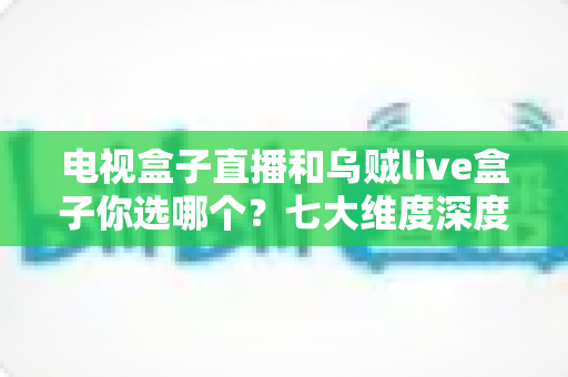 电视盒子直播和乌贼live盒子你选哪个？七大维度深度对比与避坑指南，看完再做决定