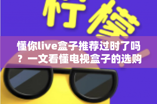 懂你live盒子推荐过时了吗？一文看懂电视盒子的选购真相