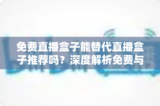 免费直播盒子能替代直播盒子推荐吗？深度解析免费与付费直播方案如何选择