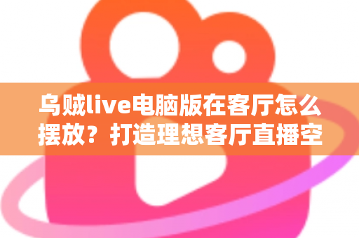 乌贼live电脑版在客厅怎么摆放？打造理想客厅直播空间的完整指南