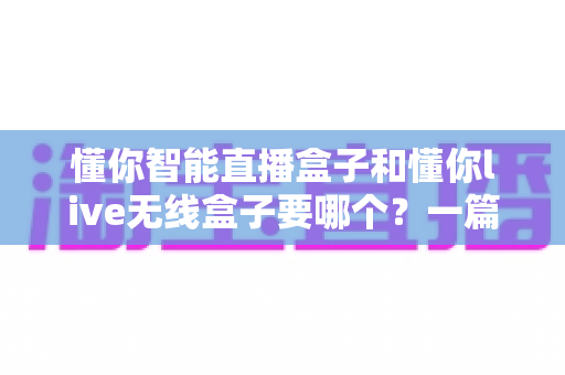 懂你智能直播盒子和懂你live无线盒子要哪个？一篇讲透选购思路的实用指南