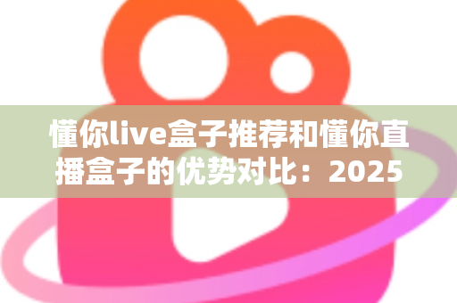 懂你live盒子推荐和懂你直播盒子的优势对比：2025最全选购指南与深度解析